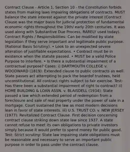 Contract Clause - Article 1, Section 10 - the Constitution forbids states from making laws impairing obligations of contracts. MUST balance the state interest against the private interest (Contract Clause was the major basis for judicial protection of fundamental economic rights throughout the 19th/ early 20th centuries. It was used along with Substantive Due Process, RARELY used today). Contract Rights / Responsibilities: Can be modified by state legislation if they serve important and legitimate public purpose. (Rational Basis Scrutiny). • Look to an unexpected severe alteration of justifiable expectations. • Contract must be in existence when the statute passed. • MUST be a valid Police Purpose to interfere. • Is there a substantial impairment of a contractual purpose? Cases: i) DARTMOUTH COLLEGE v. WOODWARD (1819): Extended clause to public contracts as well. State passes act attempting to pack the boardof trustees, held unconstitutional. All contract rights subject to fair exercise. Test: Has there been a substantial impairment of right to contract? ii) HOME BUILDING & LOAN ASSN. v. BLAISDELL (1934): State passed a law which extended period of redemption from a foreclosure and sale of real property under the power of sale in a mortgage. Court sustained the law as most modern decisions lean in favor of state interests. iii) U.S. TRUST CO. v. NEW JERSEY (1977): Revitalized Contract Clause. First decision concerning contract clause striking down state law since 1937. A state cannot refuse to meet its own obligations to private investors simply because it would prefer to spend money for public good. Test: Strict scrutiny: State law impairing state obligations must be reasonable and necessary to serve an important public purpose in order to pass under the contract clause.