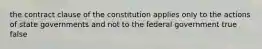 the contract clause of the constitution applies only to the actions of state governments and not to the federal government true false