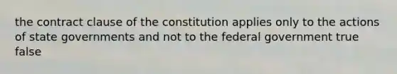 the contract clause of the constitution applies only to the actions of state governments and not to the federal government true false