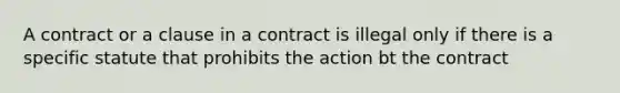 A contract or a clause in a contract is illegal only if there is a specific statute that prohibits the action bt the contract