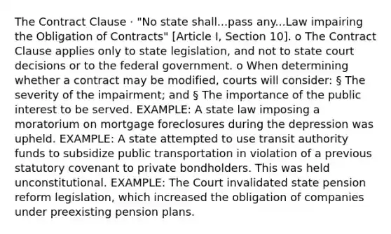 The Contract Clause · "No state shall...pass any...Law impairing the Obligation of Contracts" [Article I, Section 10]. o The Contract Clause applies only to state legislation, and not to state court decisions or to the federal government. o When determining whether a contract may be modified, courts will consider: § The severity of the impairment; and § The importance of the public interest to be served. EXAMPLE: A state law imposing a moratorium on mortgage foreclosures during the depression was upheld. EXAMPLE: A state attempted to use transit authority funds to subsidize public transportation in violation of a previous statutory covenant to private bondholders. This was held unconstitutional. EXAMPLE: The Court invalidated state pension reform legislation, which increased the obligation of companies under preexisting pension plans.