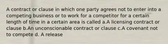 A contract or clause in which one party agrees not to enter into a competing business or to work for a competitor for a certain length of time in a certain area is called a.A licensing contract or clause b.An unconscionable contract or clause c.A covenant not to compete d. A release