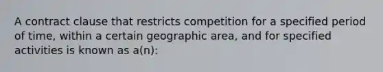 A contract clause that restricts competition for a specified period of time, within a certain geographic area, and for specified activities is known as a(n):