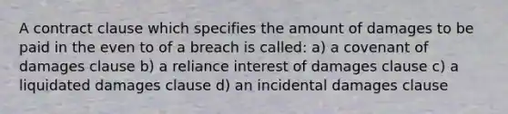 A contract clause which specifies the amount of damages to be paid in the even to of a breach is called: a) a covenant of damages clause b) a reliance interest of damages clause c) a liquidated damages clause d) an incidental damages clause