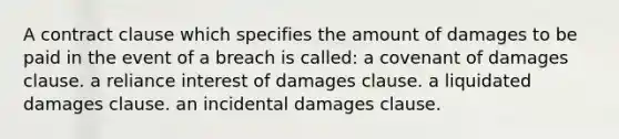 A contract clause which specifies the amount of damages to be paid in the event of a breach is called: a covenant of damages clause. a reliance interest of damages clause. a liquidated damages clause. an incidental damages clause.