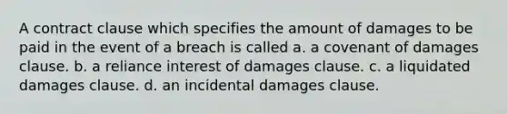 A contract clause which specifies the amount of damages to be paid in the event of a breach is called a. a covenant of damages clause. b. a reliance interest of damages clause. c. a liquidated damages clause. d. an incidental damages clause.