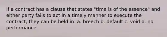 If a contract has a clause that states "time is of the essence" and either party fails to act in a timely manner to execute the contract, they can be held in: a. breech b. default c. void d. no performance