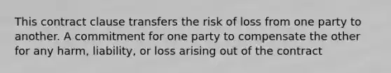 This contract clause transfers the risk of loss from one party to another. A commitment for one party to compensate the other for any harm, liability, or loss arising out of the contract