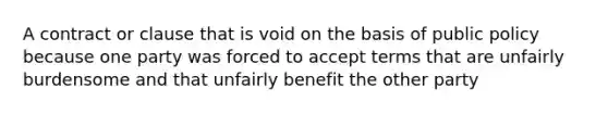 A contract or clause that is void on the basis of public policy because one party was forced to accept terms that are unfairly burdensome and that unfairly benefit the other party