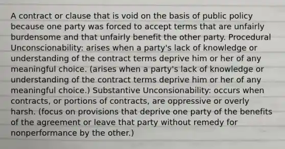 A contract or clause that is void on the basis of public policy because one party was forced to accept terms that are unfairly burdensome and that unfairly benefit the other party. Procedural Unconscionability: arises when a party's lack of knowledge or understanding of the contract terms deprive him or her of any meaningful choice. (arises when a party's lack of knowledge or understanding of the contract terms deprive him or her of any meaningful choice.) Substantive Unconsionability: occurs when contracts, or portions of contracts, are oppressive or overly harsh. (focus on provisions that deprive one party of the benefits of the agreement or leave that party without remedy for nonperformance by the other.)