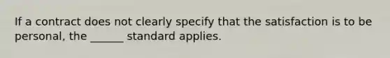 If a contract does not clearly specify that the satisfaction is to be personal, the ______ standard applies.