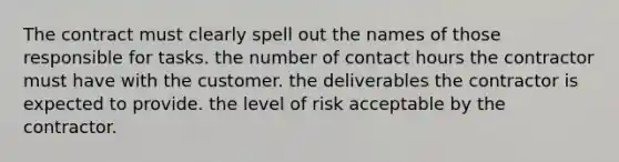 The contract must clearly spell out the names of those responsible for tasks. the number of contact hours the contractor must have with the customer. the deliverables the contractor is expected to provide. the level of risk acceptable by the contractor.