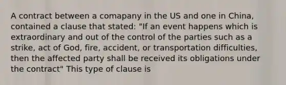 A contract between a comapany in the US and one in China, contained a clause that stated: "If an event happens which is extraordinary and out of the control of the parties such as a strike, act of God, fire, accident, or transportation difficulties, then the affected party shall be received its obligations under the contract" This type of clause is