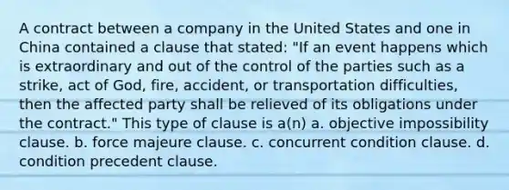 A contract between a company in the United States and one in China contained a clause that stated: "If an event happens which is extraordinary and out of the control of the parties such as a strike, act of God, fire, accident, or transportation difficulties, then the affected party shall be relieved of its obligations under the contract." This type of clause is a(n) a. objective impossibility clause. b. force majeure clause. c. concurrent condition clause. d. condition precedent clause.