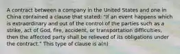 A contract between a company in the United States and one in China contained a clause that stated: "If an event happens which is extraordinary and out of the control of the parties such as a strike, act of God, fire, accident, or transportation difficulties, then the affected party shall be relieved of its obligations under the contract." This type of clause is a(n)