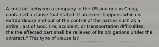 A contract between a company in the US and one in China, contained a clause that stated: If an event happens which is extraordinary and out of the control of the parties such as a strike , act of God, tire, accident, or transportation difficulties, the the affected part shall be relieved of its obligations under the contract." This type of clause is?