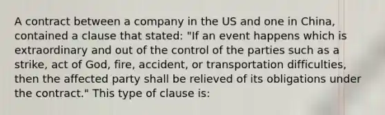 A contract between a company in the US and one in China, contained a clause that stated: "If an event happens which is extraordinary and out of the control of the parties such as a strike, act of God, fire, accident, or transportation difficulties, then the affected party shall be relieved of its obligations under the contract." This type of clause is: