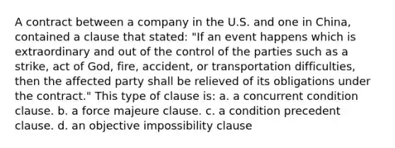 A contract between a company in the U.S. and one in China, contained a clause that stated: "If an event happens which is extraordinary and out of the control of the parties such as a strike, act of God, fire, accident, or transportation difficulties, then the affected party shall be relieved of its obligations under the contract." This type of clause is: a. a concurrent condition clause. b. a force majeure clause. c. a condition precedent clause. d. an objective impossibility clause