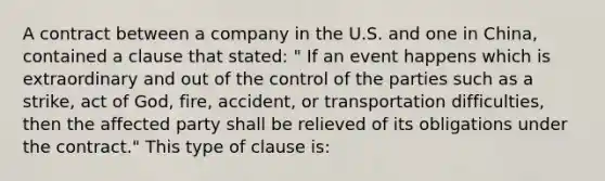 A contract between a company in the U.S. and one in China, contained a clause that stated: " If an event happens which is extraordinary and out of the control of the parties such as a strike, act of God, fire, accident, or transportation difficulties, then the affected party shall be relieved of its obligations under the contract." This type of clause is: