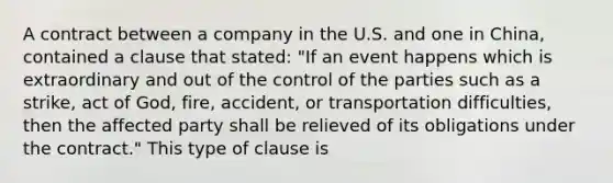 A contract between a company in the U.S. and one in China, contained a clause that stated: "If an event happens which is extraordinary and out of the control of the parties such as a strike, act of God, fire, accident, or transportation difficulties, then the affected party shall be relieved of its obligations under the contract." This type of clause is