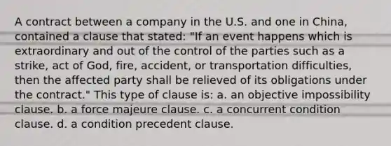 A contract between a company in the U.S. and one in China, contained a clause that stated: "If an event happens which is extraordinary and out of the control of the parties such as a strike, act of God, fire, accident, or transportation difficulties, then the affected party shall be relieved of its obligations under the contract." This type of clause is: a. an objective impossibility clause. b. a force majeure clause. c. a concurrent condition clause. d. a condition precedent clause.