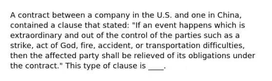 A contract between a company in the U.S. and one in China, contained a clause that stated: "If an event happens which is extraordinary and out of the control of the parties such as a strike, act of God, fire, accident, or transportation difficulties, then the affected party shall be relieved of its obligations under the contract." This type of clause is ____.