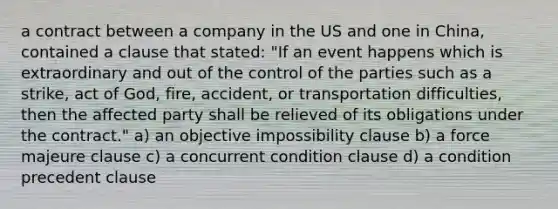 a contract between a company in the US and one in China, contained a clause that stated: "If an event happens which is extraordinary and out of the control of the parties such as a strike, act of God, fire, accident, or transportation difficulties, then the affected party shall be relieved of its obligations under the contract." a) an objective impossibility clause b) a force majeure clause c) a concurrent condition clause d) a condition precedent clause