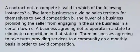 A contract not to compete is valid in which of the following instances? a. Two large businesses dividing sales territory for themselves to avoid competition b. The buyer of a business prohibiting the seller from engaging in the same business in a certain town c. A business agreeing not to operate in a state to eliminate competition in that state d. Three businesses agreeing to take turns providing services to a community on a monthly basis in order to avoid competition.