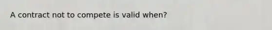 A contract not to compete is valid when?