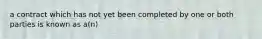 a contract which has not yet been completed by one or both parties is known as a(n)