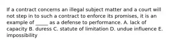 If a contract concerns an illegal subject matter and a court will not step in to such a contract to enforce its promises, it is an example of _____ as a defense to performance. A. lack of capacity B. duress C. statute of limitation D. undue influence E. impossibility