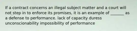 If a contract concerns an illegal subject matter and a court will not step in to enforce its promises, it is an example of _______ as a defense to performance. lack of capacity duress unconscionability impossibility of performance