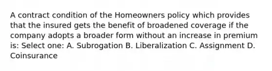 A contract condition of the Homeowners policy which provides that the insured gets the benefit of broadened coverage if the company adopts a broader form without an increase in premium is: Select one: A. Subrogation B. Liberalization C. Assignment D. Coinsurance