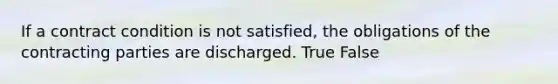 If a contract condition is not satisfied, the obligations of the contracting parties are discharged. True False