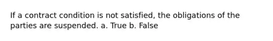 If a contract condition is not satisfied, the obligations of the parties are suspended. a. True b. False