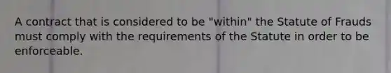 A contract that is considered to be "within" the Statute of Frauds must comply with the requirements of the Statute in order to be enforceable.