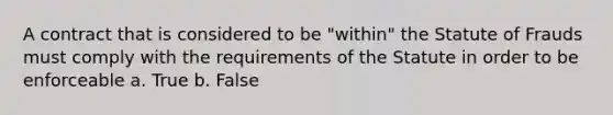 A contract that is considered to be "within" the Statute of Frauds must comply with the requirements of the Statute in order to be enforceable a. True b. False