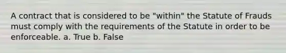 A contract that is considered to be "within" the Statute of Frauds must comply with the requirements of the Statute in order to be enforceable. a. True b. False