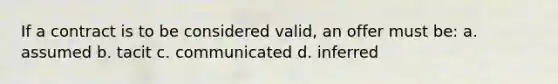 If a contract is to be considered valid, an offer must be: a. assumed b. tacit c. communicated d. inferred