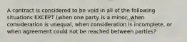 A contract is considered to be void in all of the following situations EXCEPT (when one party is a minor, when consideration is unequal, when consideration is incomplete, or when agreement could not be reached between parties?