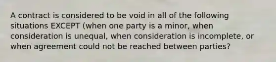 A contract is considered to be void in all of the following situations EXCEPT (when one party is a minor, when consideration is unequal, when consideration is incomplete, or when agreement could not be reached between parties?