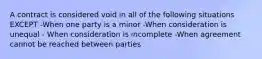 A contract is considered void in all of the following situations EXCEPT -When one party is a minor -When consideration is unequal - When consideration is incomplete -When agreement cannot be reached between parties