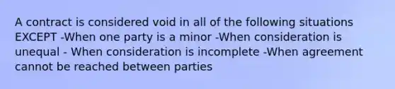 A contract is considered void in all of the following situations EXCEPT -When one party is a minor -When consideration is unequal - When consideration is incomplete -When agreement cannot be reached between parties