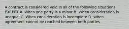 A contract is considered void in all of the following situations EXCEPT A. When one party is a minor B. When consideration is unequal C. When consideration is incomplete D. When agreement cannot be reached between both parties