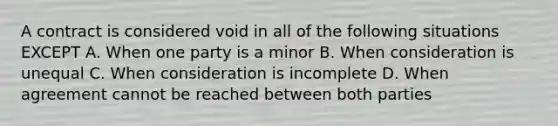 A contract is considered void in all of the following situations EXCEPT A. When one party is a minor B. When consideration is unequal C. When consideration is incomplete D. When agreement cannot be reached between both parties