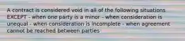 A contract is considered void in all of the following situations EXCEPT - when one party is a minor - when consideration is unequal - when consideration is incomplete - when agreement cannot be reached between parties