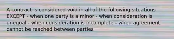 A contract is considered void in all of the following situations EXCEPT - when one party is a minor - when consideration is unequal - when consideration is incomplete - when agreement cannot be reached between parties