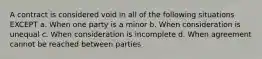 A contract is considered void in all of the following situations EXCEPT a. When one party is a minor b. When consideration is unequal c. When consideration is incomplete d. When agreement cannot be reached between parties