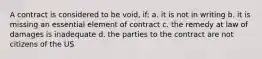 A contract is considered to be void, if: a. it is not in writing b. it is missing an essential element of contract c. the remedy at law of damages is inadequate d. the parties to the contract are not citizens of the US