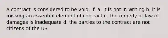 A contract is considered to be void, if: a. it is not in writing b. it is missing an essential element of contract c. the remedy at law of damages is inadequate d. the parties to the contract are not citizens of the US